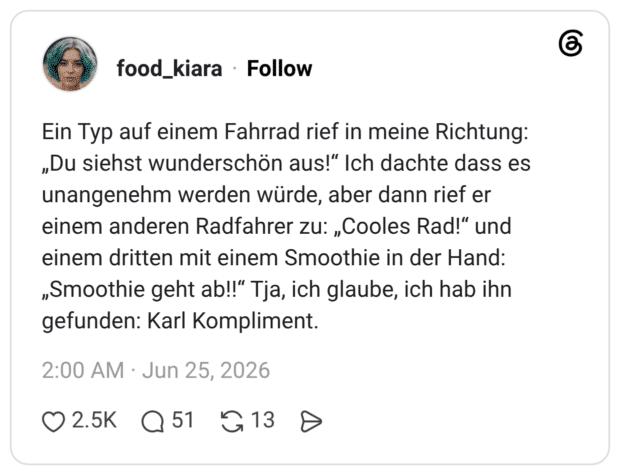 Ein Typ auf einem Fahrrad rief in meine Richtung: „Du siehst wunderschön aus!“ Ich dachte dass es unangenehm werden würde, aber dann rief er einem anderen Radfahrer zu: „Cooles Rad!“ und einem dritten mit einem Smoothie in der Hand: „Smoothie geht ab!!“ Tja, ich glaube, ich hab ihn gefunden: Karl Kompliment