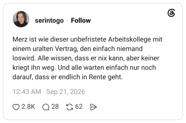 Merz ist wie dieser unbefristete Arbeitskollege mit einem uralten Vertrag, den einfach niemand loswird. Alle wissen, dass er nix kann, aber keiner kriegt ihn weg. Und alle warten einfach nur noch darauf, dass er endlich in Rente geht.