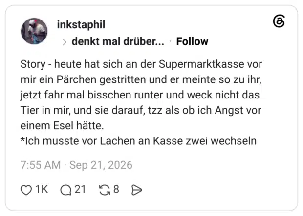 Story - heute hat sich an der Supermarktkasse vor mir ein Pärchen gestritten und er meinte so zu ihr, jetzt fahr mal bisschen runter und weck nicht das Tier in mir, und sie darauf, tzz als ob ich Angst vor einem Esel hätte. *Ich musste vor Lachen an Kasse zwei wechseln