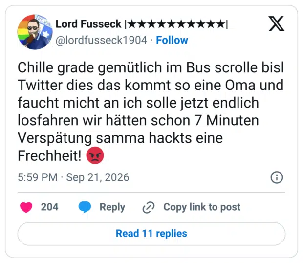Chille grade gemütlich im Bus scrolle bisl Twitter dies das kommt so eine Oma und faucht micht an ich solle jetzt endlich losfahren wir hätten schon 7 Minuten Verspätung samma hackts eine Frechheit! 😡