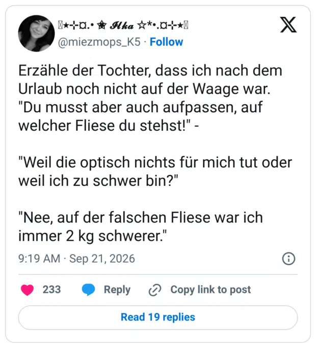 Erzähle der Tochter, dass ich nach dem Urlaub noch nicht auf der Waage war. "Du musst aber auch aufpassen, auf welcher Fliese du stehst!" - "Weil die optisch nichts für mich tut oder weil ich zu schwer bin?" "Nee, auf der falschen Fliese war ich immer 2 kg schwerer."