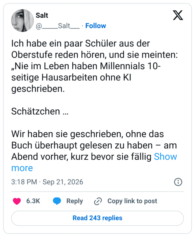 ch habe ein paar Schüler aus der Oberstufe reden hören, und sie meinten: „Nie im Leben haben Millennials 10-seitige Hausarbeiten ohne KI geschrieben. Schätzchen … Wir haben sie geschrieben, ohne das Buch überhaupt gelesen zu haben – am Abend vorher, kurz bevor sie fällig waren. MIT DER HAND! IN SCHREIBSCHRIFT! Wir sind einfach nicht dasselbe Kaliber.