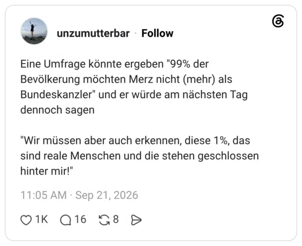 Eine Umfrage könnte ergeben "99% der Bevölkerung möchten Merz nicht (mehr) als Bundeskanzler" und er würde am nächsten Tag dennoch sagen "Wir müssen aber auch erkennen, diese 1%, das sind reale Menschen und die stehen geschlossen hinter mir!"