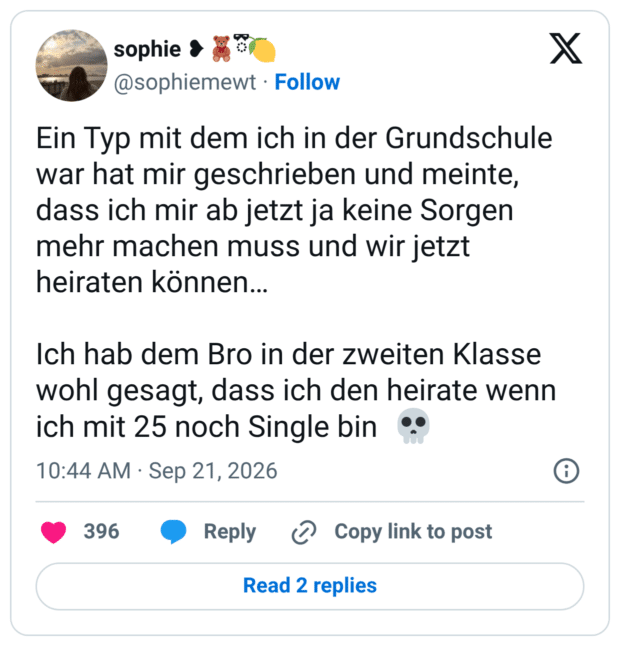 Ein Typ mit dem ich in der Grundschule war hat mir geschrieben und meinte, dass ich mir ab jetzt ja keine Sorgen mehr machen muss und wir jetzt heiraten können... Ich hab dem Bro in der zweiten Klasse wohl gesagt, dass ich den heirate wenn ich mit 25 noch Single bin