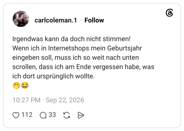 Irgendwas kann da doch nicht stimmen! Wenn ich in Internetshops mein Geburtsjahr eingeben soll, muss ich so weit nach unten scrollen, dass ich am Ende vergessen habe, was ich dort ursprünglich wollte.