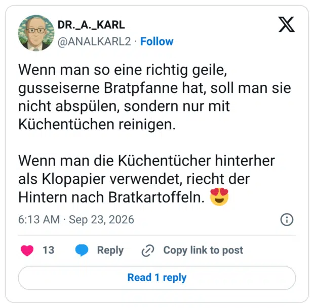 Wenn man so eine richtig geile, gusseiserne Bratpfanne hat, soll man sie nicht abspülen, sondern nur mit Küchentüchen reinigen. Wenn man die Küchentücher hinterher als Klopapier verwendet, riecht der Hintern nach Bratkartoffeln