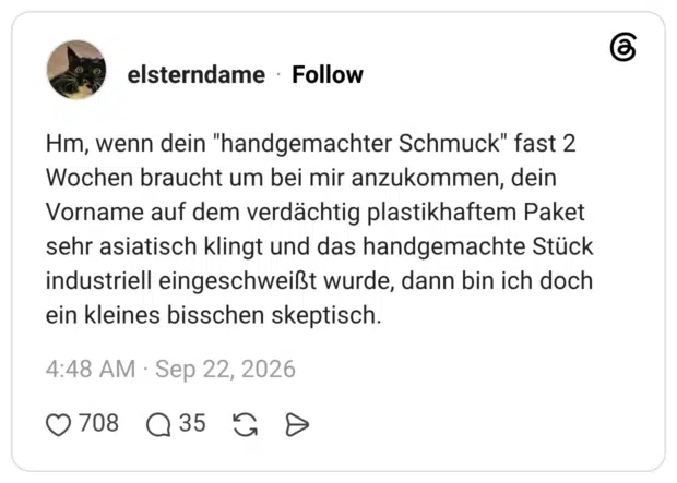 Hm, wenn dein "handgemachter Schmuck" fast 2 Wochen braucht um bei mir anzukommen, dein Vorname auf dem verdächtig plastikhaftem Paket sehr asiatisch klingt und das handgemachte Stück industriell eingeschweißt wurde, dann bin ich doch ein kleines bisschen skeptisch.