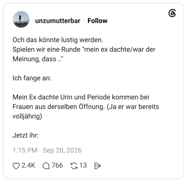 Och das könnte lustig werden. Spielen wir eine Runde "mein ex dachte/war der Meinung, dass .." Ich fange an: Mein Ex dachte Urin und Periode kommen bei Frauen aus derselben Öffnung. (Ja er war bereits volljährig) Jetzt ihr: