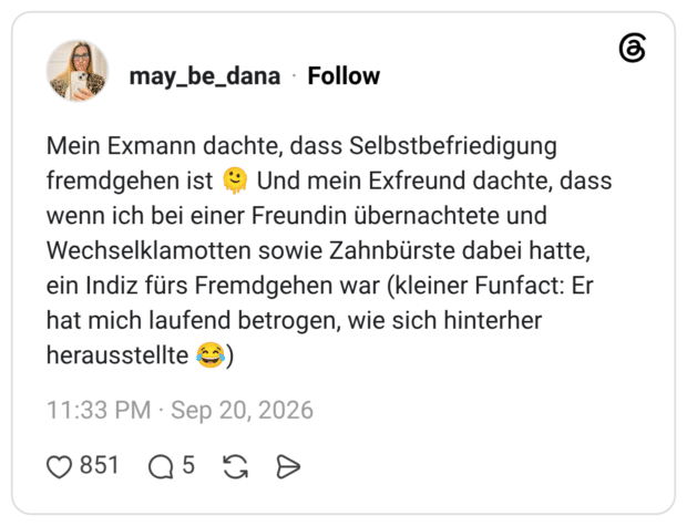 Mein Exmann dachte, dass Selbstbefriedigung fremdgehen ist 🫠 Und mein Exfreund dachte, dass wenn ich bei einer Freundin übernachtete und Wechselklamotten sowie Zahnbürste dabei hatte, ein Indiz fürs Fremdgehen war (kleiner Funfact: Er hat mich laufend betrogen, wie sich hinterher herausstellte 😂)