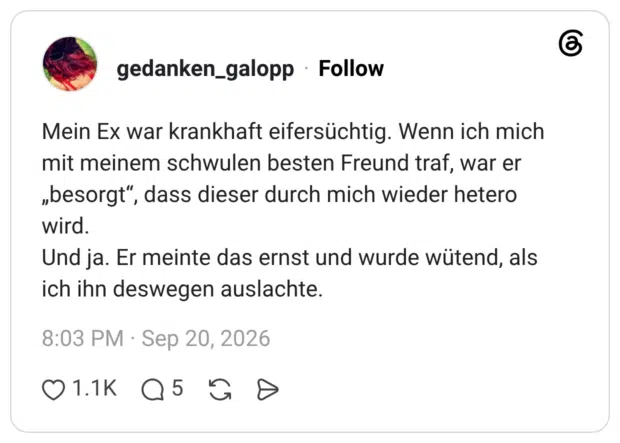 Mein Ex war krankhaft eifersüchtig. Wenn ich mich mit meinem schwulen besten Freund traf, war er „besorgt“, dass dieser durch mich wieder hetero wird. Und ja. Er meinte das ernst und wurde wütend, als ich ihn deswegen auslachte.