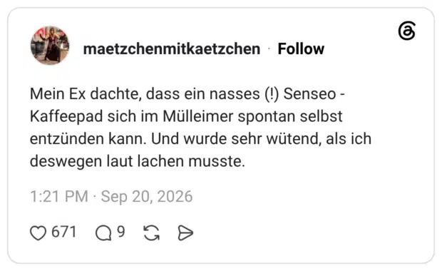 Mein Ex dachte, dass ein nasses (!) Senseo - Kaffeepad sich im Mülleimer spontan selbst entzünden kann. Und wurde sehr wütend, als ich deswegen laut lachen musste.