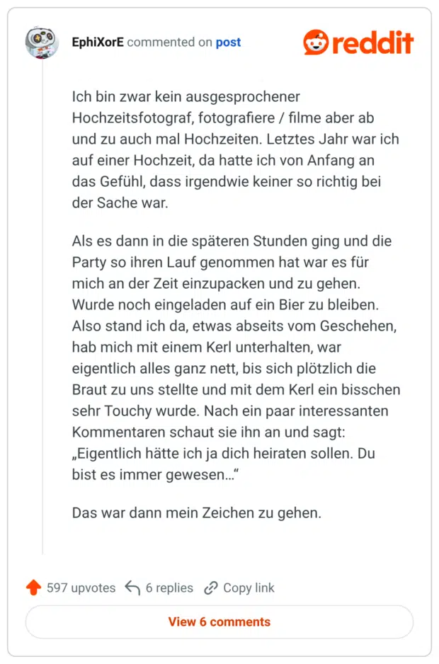 Ich bin zwar kein ausgesprochener Hochzeitsfotograf, fotografiere / filme aber ab und zu auch mal Hochzeiten. Letztes Jahr war ich auf einer Hochzeit, da hatte ich von Anfang an das Gefühl, dass irgendwie keiner so richtig bei der Sache war. Als es dann in die späteren Stunden ging und die Party so ihren Lauf genommen hat war es für mich an der Zeit einzupacken und zu gehen. Wurde noch eingeladen auf ein Bier zu bleiben. Also stand ich da, etwas abseits vom Geschehen, hab mich mit einem Kerl unterhalten, war eigentlich alles ganz nett, bis sich plötzlich die Braut zu uns stellte und mit dem Kerl ein bisschen sehr Touchy wurde. Nach ein paar interessanten Kommentaren schaut sie ihn an und sagt: „Eigentlich hätte ich ja dich heiraten sollen. Du bist es immer gewesen…“ Das war dann mein Zeichen zu gehen.