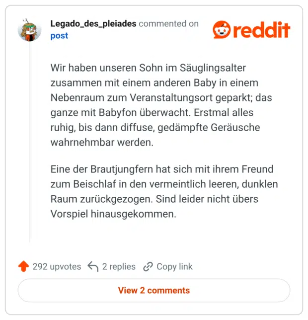 Wir haben unseren Sohn im Säuglingsalter zusammen mit einem anderen Baby in einem Nebenraum zum Veranstaltungsort geparkt; das ganze mit Babyfon überwacht. Erstmal alles ruhig, bis dann diffuse, gedämpfte Geräusche wahrnehmbar werden. Eine der Brautjungfern hat sich mit ihrem Freund zum Beischlaf in den vermeintlich leeren, dunklen Raum zurückgezogen. Sind leider nicht übers Vorspiel hinausgekommen.