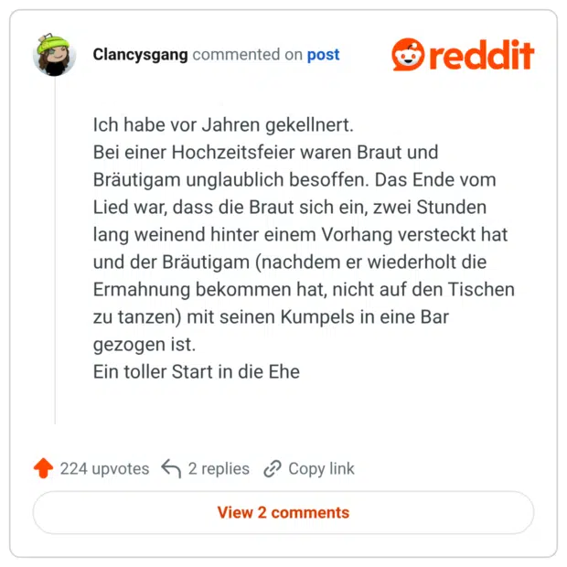 Ich habe vor Jahren gekellnert. Bei einer Hochzeitsfeier waren Braut und Bräutigam unglaublich besoffen. Das Ende vom Lied war, dass die Braut sich ein, zwei Stunden lang weinend hinter einem Vorhang versteckt hat und der Bräutigam (nachdem er wiederholt die Ermahnung bekommen hat, nicht auf den Tischen zu tanzen) mit seinen Kumpels in eine Bar gezogen ist. Ein toller Start in die Ehe