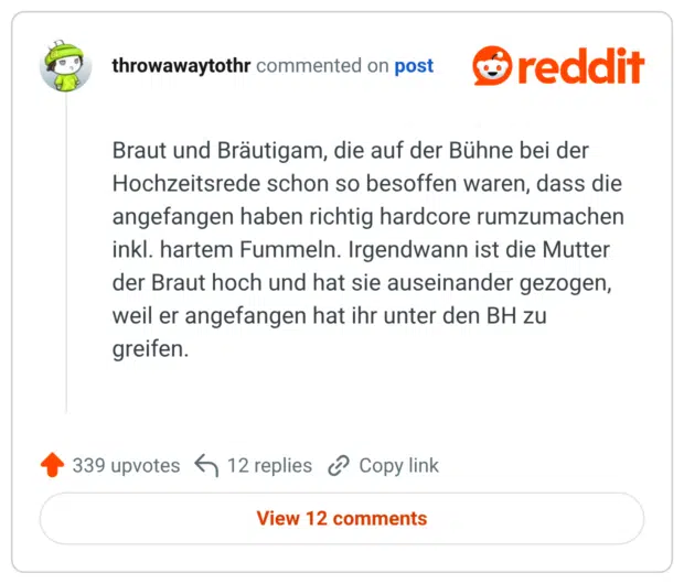 Braut und Bräutigam, die auf der Bühne bei der Hochzeitsrede schon so besoffen waren, dass die angefangen haben richtig hardcore rumzumachen inkl. hartem Fummeln. Irgendwann ist die Mutter der Braut hoch und hat sie auseinander gezogen, weil er angefangen hat ihr unter den BH zu greifen.