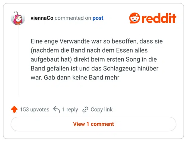 Eine enge Verwandte war so besoffen, dass sie (nachdem die Band nach dem Essen alles aufgebaut hat) direkt beim ersten Song in die Band gefallen ist und das Schlagzeug hinüber war. Gab dann keine Band mehr