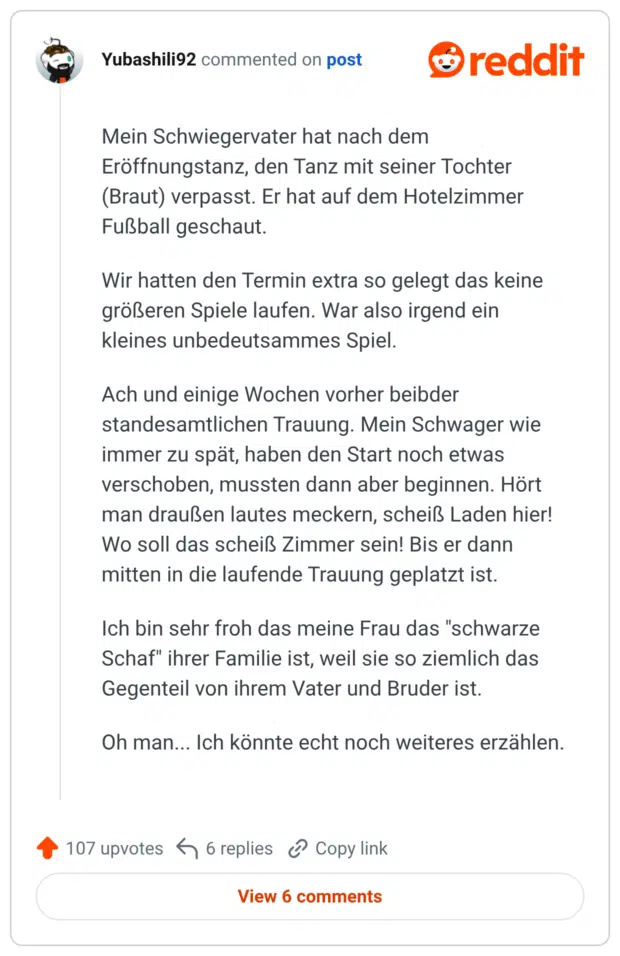 Mein Schwiegervater hat nach dem Eröffnungstanz, den Tanz mit seiner Tochter (Braut) verpasst. Er hat auf dem Hotelzimmer Fußball geschaut. Wir hatten den Termin extra so gelegt das keine größeren Spiele laufen. War also irgend ein kleines unbedeutsammes Spiel. Ach und einige Wochen vorher beibder standesamtlichen Trauung. Mein Schwager wie immer zu spät, haben den Start noch etwas verschoben, mussten dann aber beginnen. Hört man draußen lautes meckern, scheiß Laden hier! Wo soll das scheiß Zimmer sein! Bis er dann mitten in die laufende Trauung geplatzt ist. Ich bin sehr froh das meine Frau das "schwarze Schaf" ihrer Familie ist, weil sie so ziemlich das Gegenteil von ihrem Vater und Bruder ist. Oh man... Ich könnte echt noch weiteres erzählen.