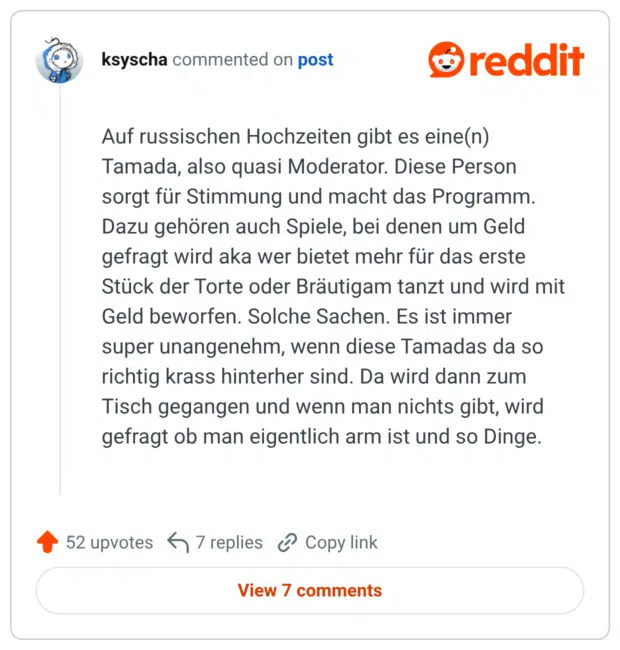Auf russischen Hochzeiten gibt es eine(n) Tamada, also quasi Moderator. Diese Person sorgt für Stimmung und macht das Programm. Dazu gehören auch Spiele, bei denen um Geld gefragt wird aka wer bietet mehr für das erste Stück der Torte oder Bräutigam tanzt und wird mit Geld beworfen. Solche Sachen. Es ist immer super unangenehm, wenn diese Tamadas da so richtig krass hinterher sind. Da wird dann zum Tisch gegangen und wenn man nichts gibt, wird gefragt ob man eigentlich arm ist und so Dinge.