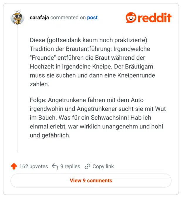 Diese (gottseidank kaum noch praktizierte) Tradition der Brautentführung: Irgendwelche "Freunde" entführen die Braut während der Hochzeit in irgendeine Kneipe. Der Bräutigam muss sie suchen und dann eine Kneipenrunde zahlen. Folge: Angetrunkene fahren mit dem Auto irgendwohin und Angetrunkener sucht sie mit Wut im Bauch. Was für ein Schwachsinn! Hab ich einmal erlebt, war wirklich unangenehm und hohl und gefährlich.