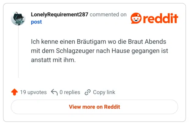 Ich kenne einen Bräutigam wo die Braut Abends mit dem Schlagzeuger nach Hause gegangen ist anstatt mit ihm.