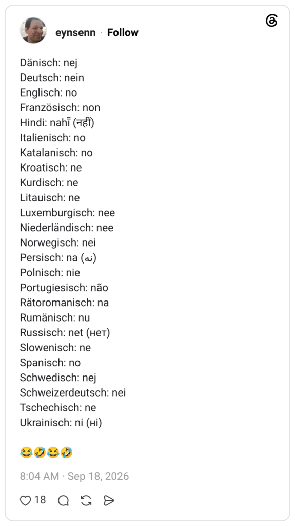 Dänisch: nej Deutsch: nein Englisch: no Französisch: non Hindi: nahī̃ (नहीं) Italienisch: no Katalanisch: no Kroatisch: ne Kurdisch: ne Litauisch: ne Luxemburgisch: nee Niederländisch: nee Norwegisch: nei Persisch: na (نه) Polnisch: nie Portugiesisch: não Rätoromanisch: na Rumänisch: nu Russisch: net (нет) Slowenisch: ne Spanisch: no Schwedisch: nej Schweizerdeutsch: nei Tschechisch: ne Ukrainisch: ni (ні) 😂🤣😂🤣