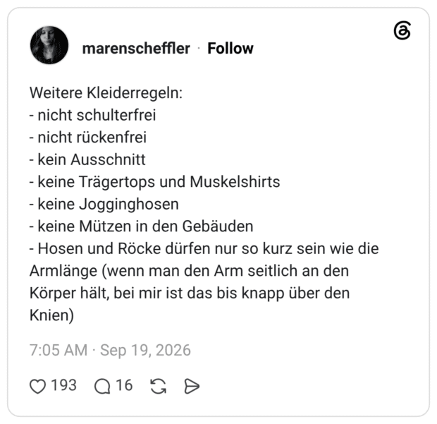 Weitere Kleiderregeln: - nicht schulterfrei - nicht rückenfrei - kein Ausschnitt - keine Trägertops und Muskelshirts - keine Jogginghosen - keine Mützen in den Gebäuden - Hosen und Röcke dürfen nur so kurz sein wie die Armlänge (wenn man den Arm seitlich an den Körper hält, bei mir ist das bis knapp über den Knien)