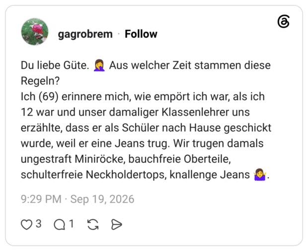 Du liebe Güte. 🤦♀️ Aus welcher Zeit stammen diese Regeln? Ich (69) erinnere mich, wie empört ich war, als ich 12 war und unser damaliger Klassenlehrer uns erzählte, dass er als Schüler nach Hause geschickt wurde, weil er eine Jeans trug. Wir trugen damals ungestraft Miniröcke, bauchfreie Oberteile, schulterfreie Neckholdertops, knallenge Jeans 🤷♀️.