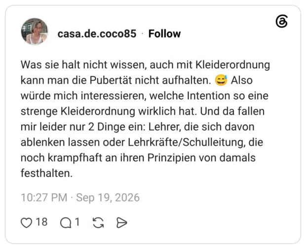 Was sie halt nicht wissen, auch mit Kleiderordnung kann man die Pubertät nicht aufhalten. 😅 Also würde mich interessieren, welche Intention so eine strenge Kleiderordnung wirklich hat. Und da fallen mir leider nur 2 Dinge ein: Lehrer, die sich davon ablenken lassen oder Lehrkräfte/Schulleitung, die noch krampfhaft an ihren Prinzipien von damals festhalten.