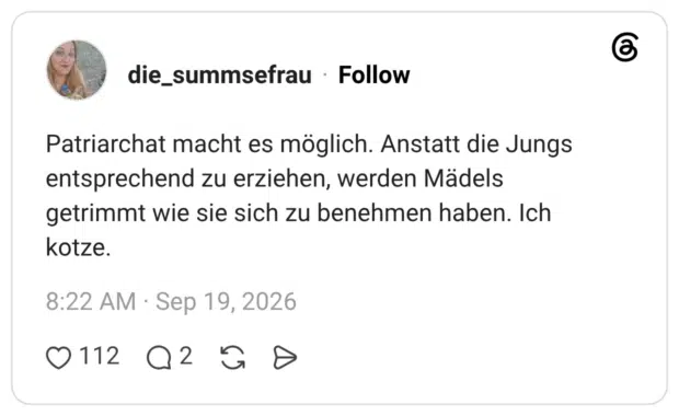 Patriarchat macht es möglich. Anstatt die Jungs entsprechend zu erziehen, werden Mädels getrimmt wie sie sich zu benehmen haben. Ich kotze.