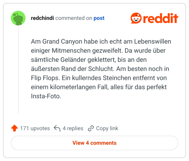 Am Grand Canyon habe ich echt am Lebenswillen einiger Mitmenschen gezweifelt. Da wurde über sämtliche Geländer geklettert, bis an den äußersten Rand der Schlucht. Am besten noch in Flip Flops. Ein kullerndes Steinchen entfernt von einem kilometerlangen Fall, alles für das perfekt Insta-Foto.