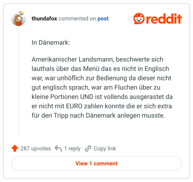 In Dänemark: Amerikanischer Landsmann, beschwerte sich lauthals über das Menü das es nicht in Englisch war, war unhöflich zur Bedienung da dieser nicht gut englisch sprach, war am Fluchen über zu kleine Portionen UND ist vollends ausgerastet da er nicht mit EURO zahlen konnte die er sich extra für den Tripp nach Dänemark anlegen musste.