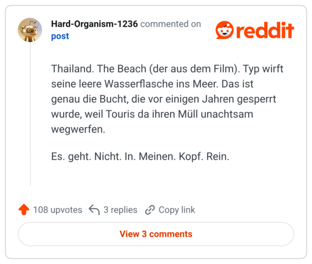 Thailand. The Beach (der aus dem Film). Typ wirft seine leere Wasserflasche ins Meer. Das ist genau die Bucht, die vor einigen Jahren gesperrt wurde, weil Touris da ihren Müll unachtsam wegwerfen. Es. geht. Nicht. In. Meinen. Kopf. Rein.