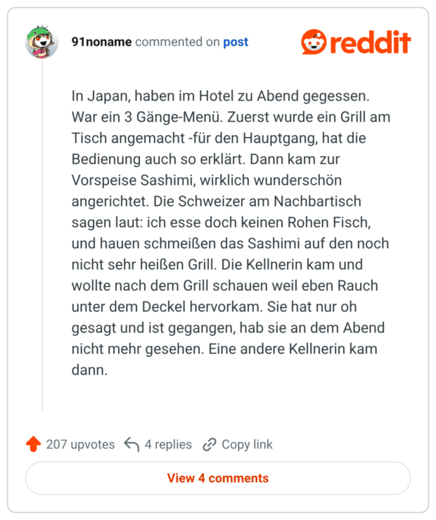 In Japan, haben im Hotel zu Abend gegessen. War ein 3 Gänge-Menü. Zuerst wurde ein Grill am Tisch angemacht -für den Hauptgang, hat die Bedienung auch so erklärt. Dann kam zur Vorspeise Sashimi, wirklich wunderschön angerichtet. Die Schweizer am Nachbartisch sagen laut: ich esse doch keinen Rohen Fisch, und hauen schmeißen das Sashimi auf den noch nicht sehr heißen Grill. Die Kellnerin kam und wollte nach dem Grill schauen weil eben Rauch unter dem Deckel hervorkam. Sie hat nur oh gesagt und ist gegangen, hab sie an dem Abend nicht mehr gesehen. Eine andere Kellnerin kam dann.