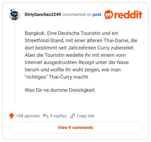 Bangkok. Eine Deutsche Touristin und ein Streetfood-Stand, mit einer älteren Thai-Dame, die dort bestimmt seit Jahrzehnten Curry zubereitet. Aber die Touristin wedelte ihr mit einem vom Internet ausgedruckten Rezept unter der Nase herum und wollte ihr wohl zeigen, wie man "richtiges" Thai-Curry macht. Was für ne dumme Dreistigkeit.