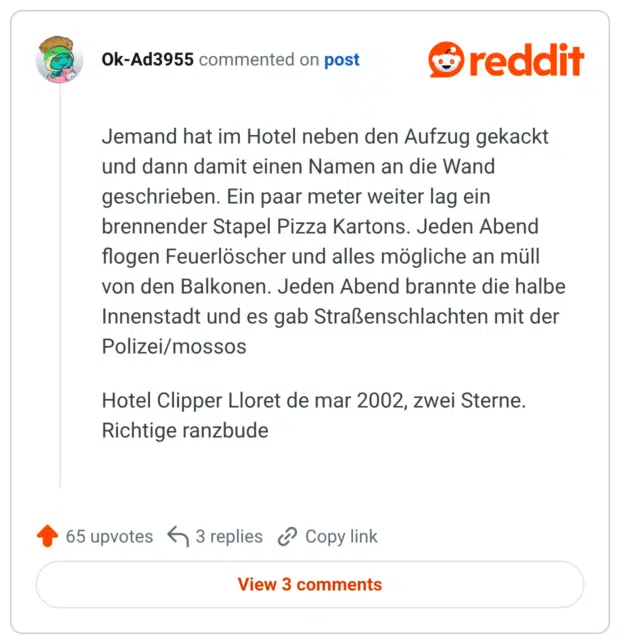 Jemand hat im Hotel neben den Aufzug gekackt und dann damit einen Namen an die Wand geschrieben. Ein paar meter weiter lag ein brennender Stapel Pizza Kartons. Jeden Abend flogen Feuerlöscher und alles mögliche an müll von den Balkonen. Jeden Abend brannte die halbe Innenstadt und es gab Straßenschlachten mit der Polizei/mossos Hotel Clipper Lloret de mar 2002, zwei Sterne. Richtige ranzbude