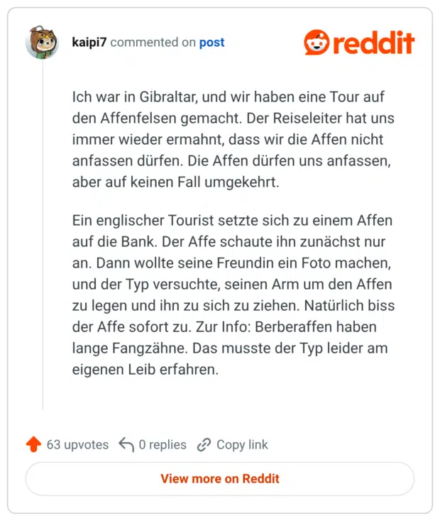Ich war in Gibraltar, und wir haben eine Tour auf den Affenfelsen gemacht. Der Reiseleiter hat uns immer wieder ermahnt, dass wir die Affen nicht anfassen dürfen. Die Affen dürfen uns anfassen, aber auf keinen Fall umgekehrt. Ein englischer Tourist setzte sich zu einem Affen auf die Bank. Der Affe schaute ihn zunächst nur an. Dann wollte seine Freundin ein Foto machen, und der Typ versuchte, seinen Arm um den Affen zu legen und ihn zu sich zu ziehen. Natürlich biss der Affe sofort zu. Zur Info: Berberaffen haben lange Fangzähne. Das musste der Typ leider am eigenen Leib erfahren.