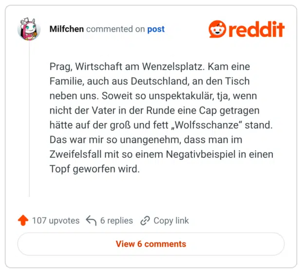 Prag, Wirtschaft am Wenzelsplatz. Kam eine Familie, auch aus Deutschland, an den Tisch neben uns. Soweit so unspektakulär, tja, wenn nicht der Vater in der Runde eine Cap getragen hätte auf der groß und fett „Wolfsschanze“ stand. Das war mir so unangenehm, dass man im Zweifelsfall mit so einem Negativbeispiel in einen Topf geworfen wird.