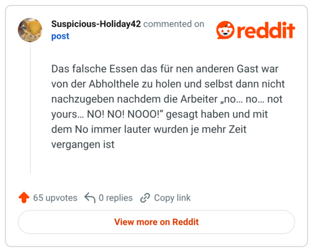 Das falsche Essen das für nen anderen Gast war von der Abholthele zu holen und selbst dann nicht nachzugeben nachdem die Arbeiter „no… no… not yours… NO! NO! NOOO!“ gesagt haben und mit dem No immer lauter wurden je mehr Zeit vergangen ist