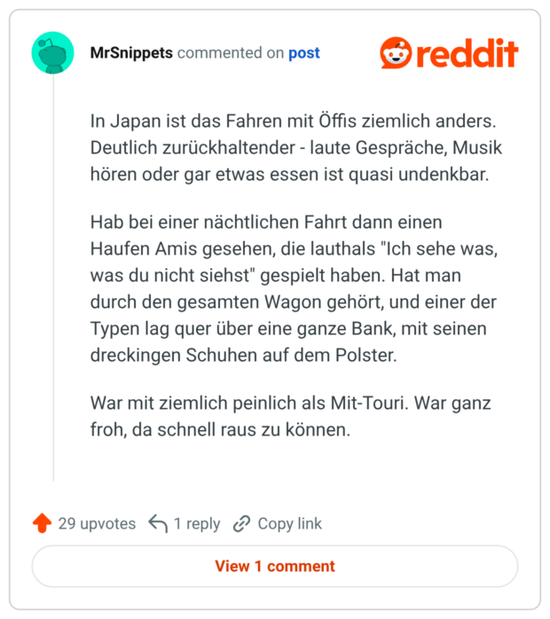 In Japan ist das Fahren mit Öffis ziemlich anders. Deutlich zurückhaltender - laute Gespräche, Musik hören oder gar etwas essen ist quasi undenkbar. Hab bei einer nächtlichen Fahrt dann einen Haufen Amis gesehen, die lauthals "Ich sehe was, was du nicht siehst" gespielt haben. Hat man durch den gesamten Wagon gehört, und einer der Typen lag quer über eine ganze Bank, mit seinen dreckingen Schuhen auf dem Polster. War mit ziemlich peinlich als Mit-Touri. War ganz froh, da schnell raus zu können.