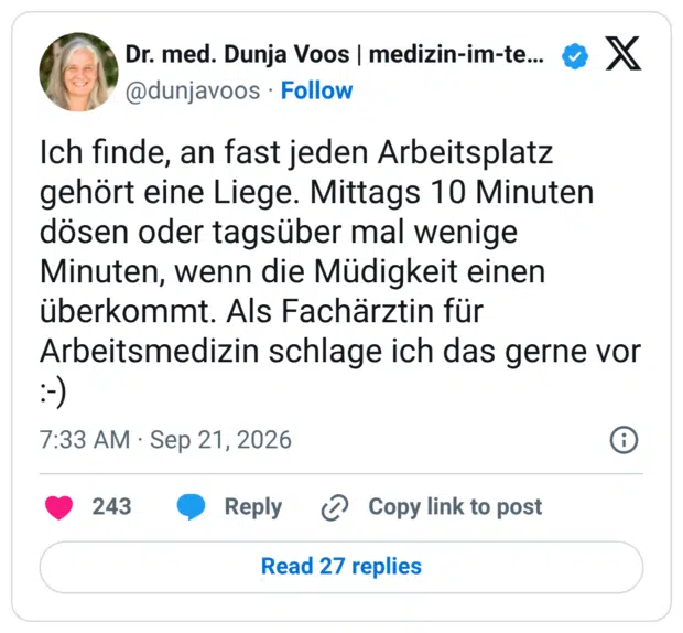 Ich finde, an fast jeden Arbeitsplatz gehört eine Liege. Mittags 10 Minuten dösen oder tagsüber mal wenige Minuten, wenn die Müdigkeit einen überkommt. Als Fachärztin für Arbeitsmedizin schlage ich das gerne vor :-)