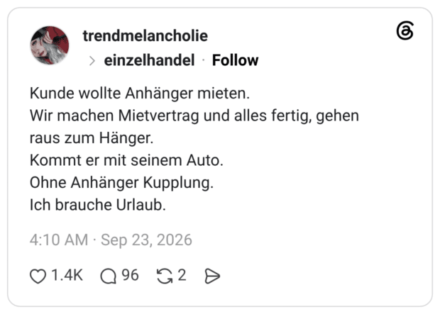 Kunde wollte Anhänger mieten. Wir machen Mietvertrag und alles fertig, gehen raus zum Hänger. Kommt er mit seinem Auto. Ohne Anhänger Kupplung. Ich brauche Urlaub.