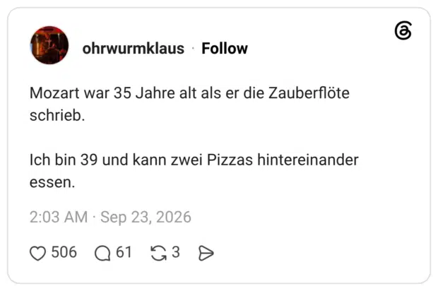 Mozart war 35 Jahre alt als er die Zauberflöte schrieb. Ich bin 39 und kann zwei Pizzas hintereinander essen.