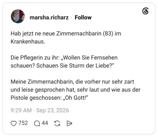 Hab jetzt ne neue Zimmernachbarin (83) im Krankenhaus. Die Pflegerin zu ihr: „Wollen Sie Fernsehen schauen? Schauen Sie Sturm der Liebe?" Meine Zimmernachbarin, die vorher nur sehr zart und leise gesprochen hat, sehr laut und wie aus der Pistole geschossen: „Oh Gott!"