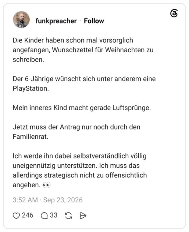 Die Kinder haben schon mal vorsorglich angefangen, Wunschzettel für Weihnachten zu schreiben. Der 6-Jährige wünscht sich unter anderem eine PlayStation. Mein inneres Kind macht gerade Luftsprünge. Jetzt muss der Antrag nur noch durch den Familienrat. Ich werde ihn dabei selbstverständlich völlig uneigennützig unterstützen. Ich muss das allerdings strategisch nicht zu offensichtlich angehen