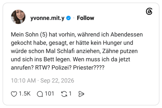 Mein Sohn (5) hat vorhin, während ich Abendessen gekocht habe, gesagt, er hätte kein Hunger und würde schon Mal Schlafi anziehen, Zähne putzen und sich ins Bett legen. Wen muss ich da jetzt anrufen? RTW? Polizei? Priester??