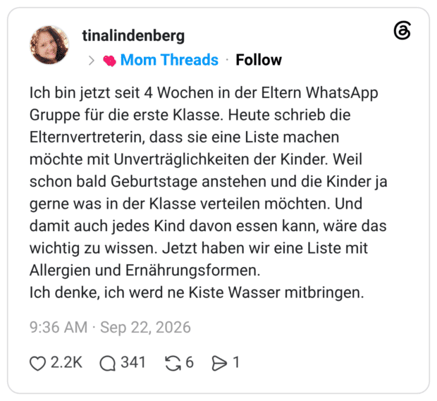 Ich bin jetzt seit 4 Wochen in der Eltern WhatsApp Gruppe für die erste Klasse. Heute schrieb die Elternvertreterin, dass sie eine Liste machen möchte mit Unverträglichkeiten der Kinder. Weil schon bald Geburtstage anstehen und die Kinder ja gerne was in der Klasse verteilen möchten. Und damit auch jedes Kind davon essen kann, wäre das wichtig zu wissen. Jetzt haben wir eine Liste mit Allergien und Ernährungsformen. Ich denke, ich werd ne Kiste Wasser mitbringen