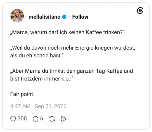 „Mama, warum darf ich keinen Kaffee trinken?" „Weil du davon noch mehr Energie kriegen würdest, als du eh schon hast." „Aber Mama du trinkst den ganzen Tag Kaffee und bist trotzdem immer k.o.!" Fair poin