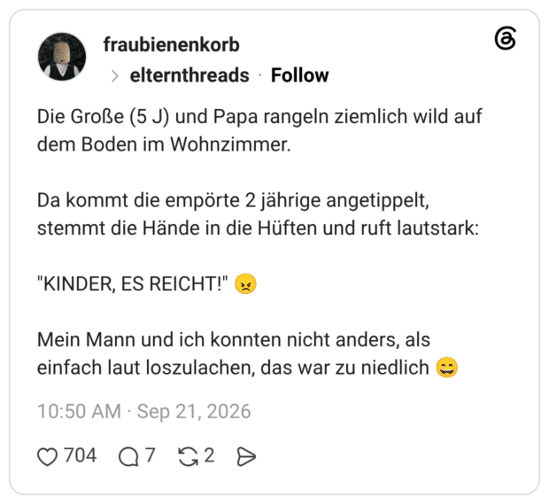 Die Große (5 J) und Papa rangeln ziemlich wild auf dem Boden im Wohnzimmer. Da kommt die empörte 2 jährige angetippelt, stemmt die Hände in die Hüften und ruft lautstark: "KINDER, ES REICHT!" Mein Mann und ich konnten nicht anders, als einfach laut loszulachen, das war zu niedlich