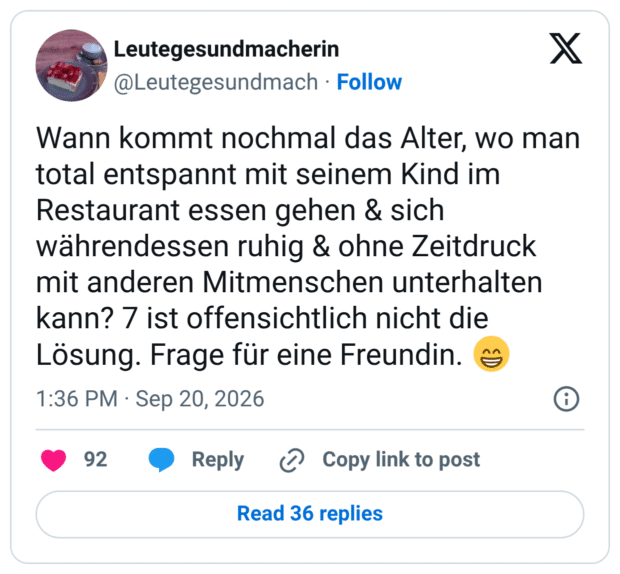 Wann kommt nochmal das Alter, wo man total entspannt mit seinem Kind im Restaurant essen gehen & sich währendessen ruhig & ohne Zeitdruck mit anderen Mitmenschen unterhalten kann? 7 ist offensichtlich nicht die Lösung. Frage für eine Freundin.