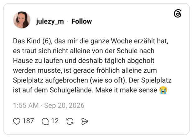 Das Kind (6), das mir die ganze Woche erzählt hat, es traut sich nicht alleine von der Schule nach Hause zu laufen und deshalb täglich abgeholt werden musste, ist gerade fröhlich alleine zum Spielplatz aufgebrochen (wie so oft). Der Spielplatz ist auf dem Schulgelände. Make it make sense